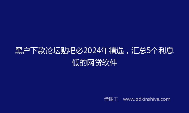黑户下款论坛贴吧必2024年精选，汇总5个利息低的网贷软件