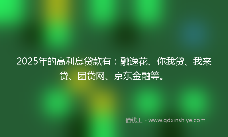 2025年的高利息贷款有：融逸花、你我贷、我来贷、团贷网、京东金融等。