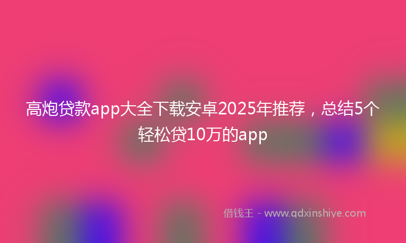 高炮贷款app大全下载安卓2025年推荐，总结5个轻松贷10万的app