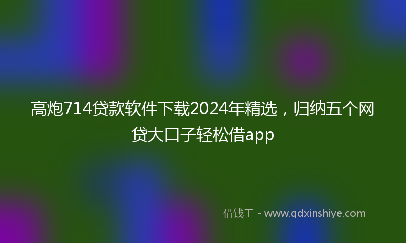 高炮714贷款软件下载2024年精选，归纳五个网贷大口子轻松借app