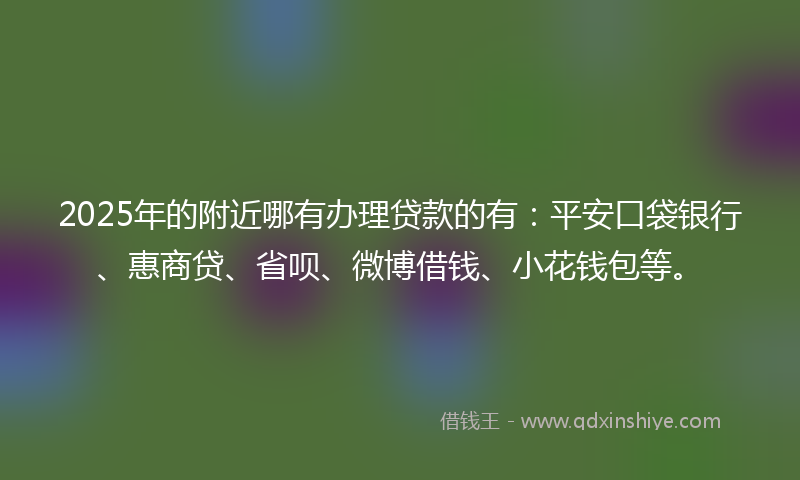 2025年的附近哪有办理贷款的有：平安口袋银行、惠商贷、省呗、微博借钱、小花钱包等。