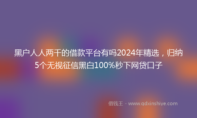 黑户人人两千的借款平台有吗2024年精选，归纳5个无视征信黑白100%秒下网贷口子