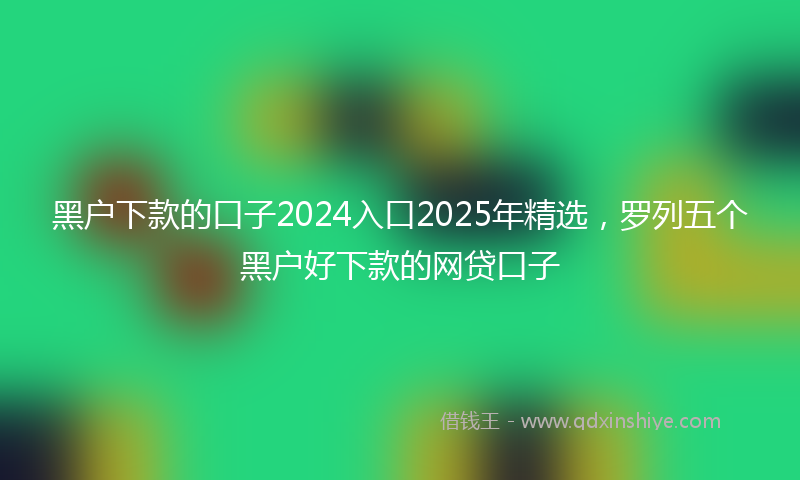 黑户下款的口子2024入口2025年精选，罗列五个黑户好下款的网贷口子