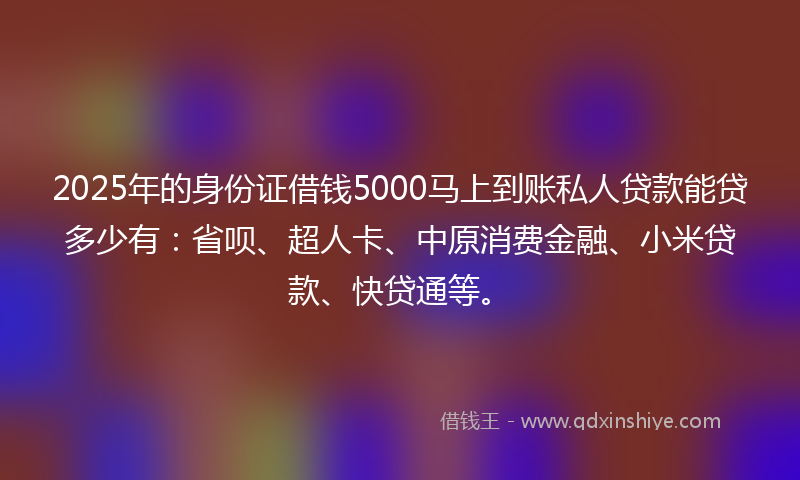 2025年的身份证借钱5000马上到账私人贷款能贷多少有：省呗、超人卡、中原消费金融、小米贷款、快贷通等。