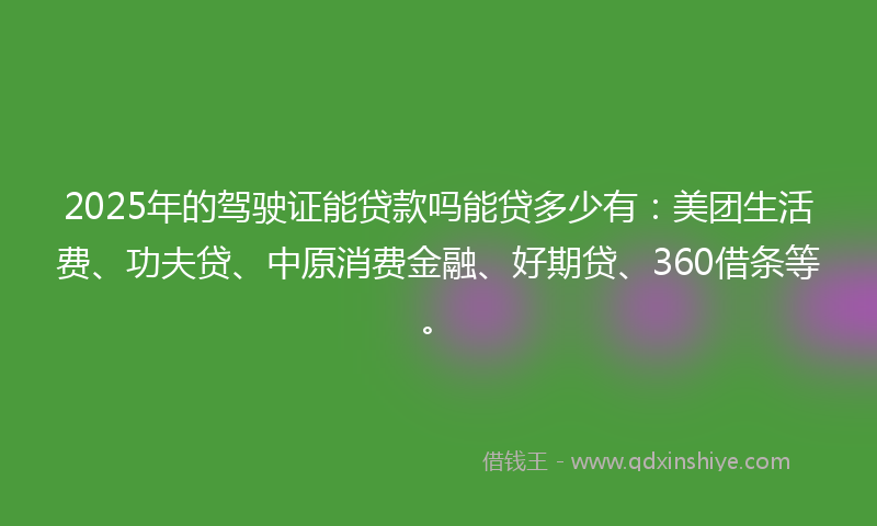 2025年的驾驶证能贷款吗能贷多少有：美团生活费、功夫贷、中原消费金融、好期贷、360借条等。