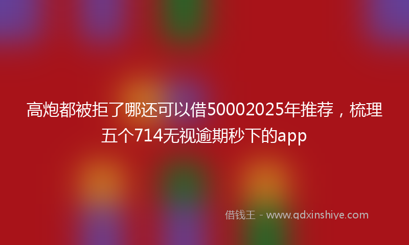 高炮都被拒了哪还可以借50002025年推荐，梳理五个714无视逾期秒下的app