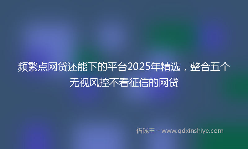 频繁点网贷还能下的平台2025年精选，整合五个无视风控不看征信的网贷