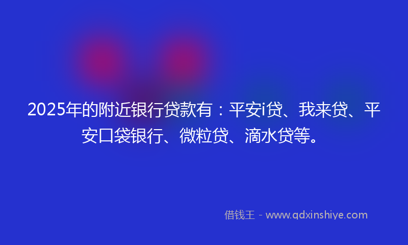 2025年的附近银行贷款有：平安i贷、我来贷、平安口袋银行、微粒贷、滴水贷等。