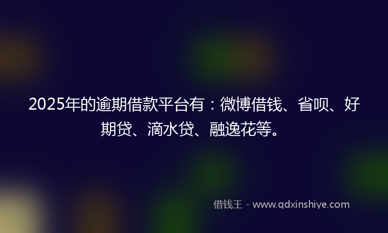 2025年的逾期借款平台有：微博借钱、省呗、好期贷、滴水贷、融逸花等。