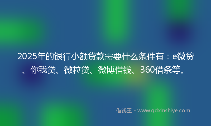 2025年的银行小额贷款需要什么条件有：e微贷、你我贷、微粒贷、微博借钱、360借条等。