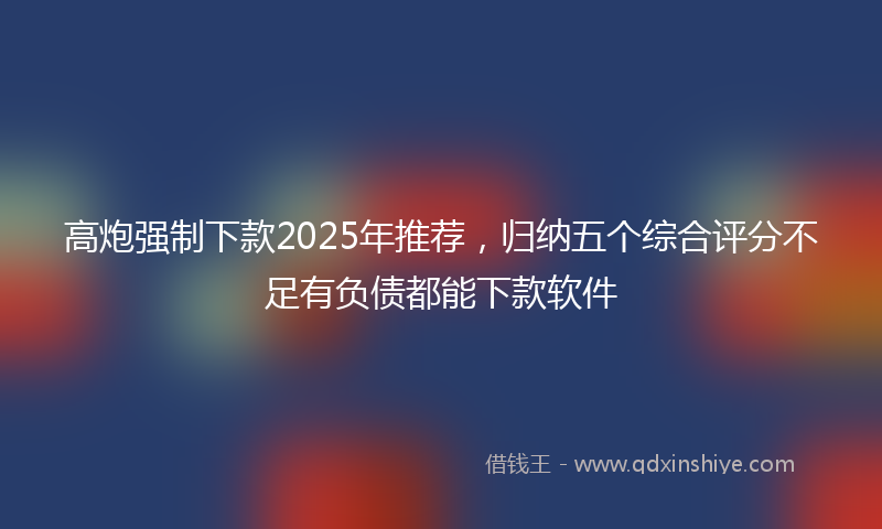 高炮强制下款2025年推荐，归纳五个综合评分不足有负债都能下款软件