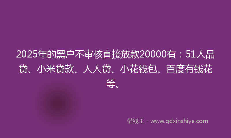 2025年的黑户不审核直接放款20000有：51人品贷、小米贷款、人人贷、小花钱包、百度有钱花等。