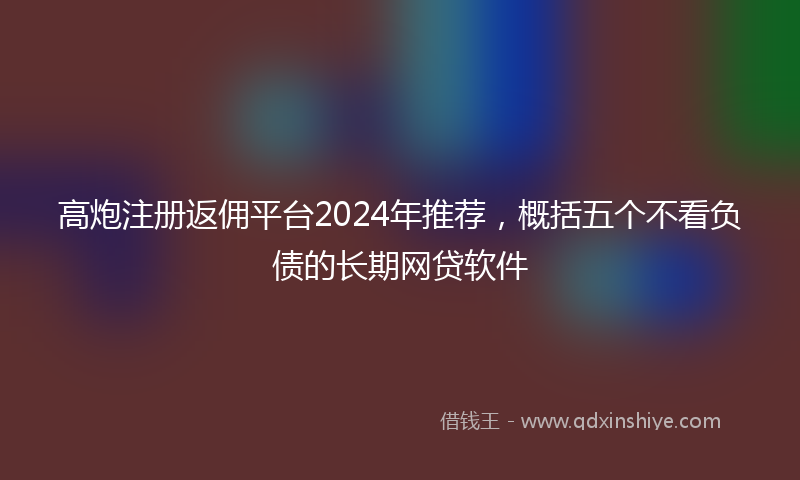 高炮注册返佣平台2024年推荐，概括五个不看负债的长期网贷软件