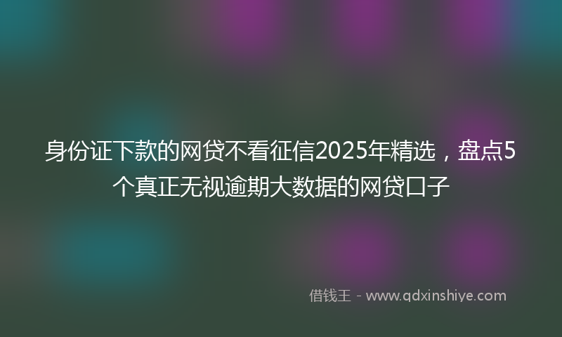 身份证下款的网贷不看征信2025年精选，盘点5个真正无视逾期大数据的网贷口子