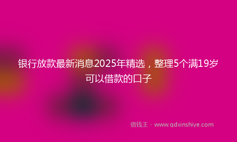银行放款最新消息2025年精选，整理5个满19岁可以借款的口子