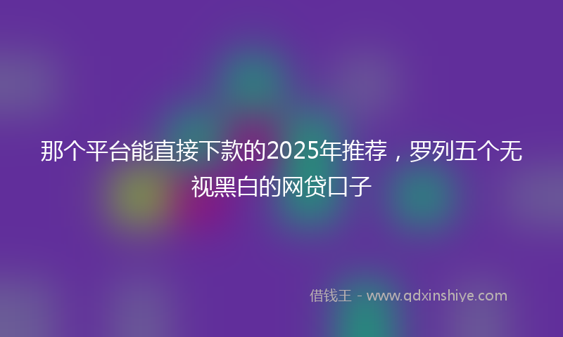 那个平台能直接下款的2025年推荐，罗列五个无视黑白的网贷口子