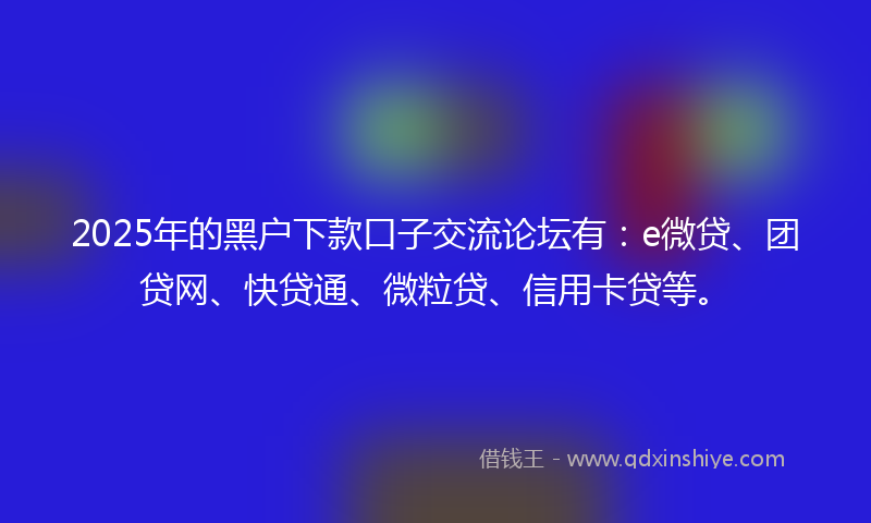 2025年的黑户下款口子交流论坛有：e微贷、团贷网、快贷通、微粒贷、信用卡贷等。