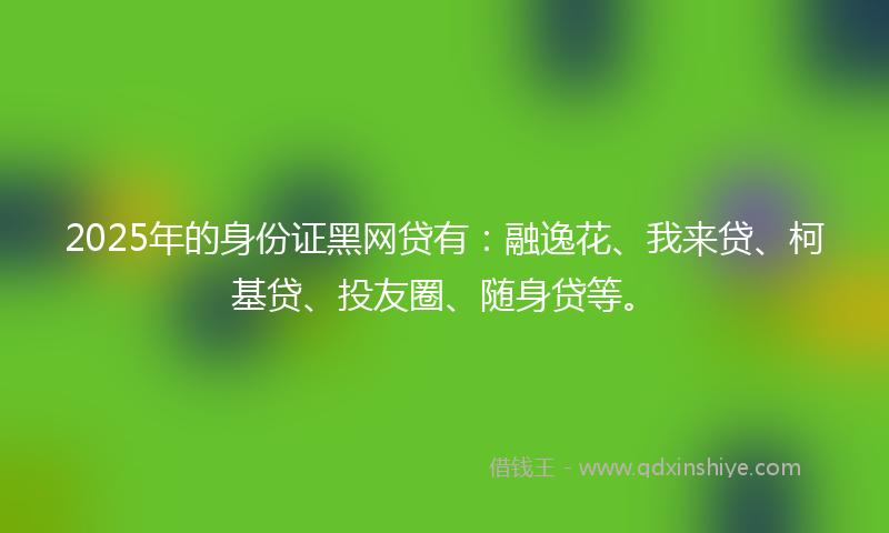 2025年的身份证黑网贷有：融逸花、我来贷、柯基贷、投友圈、随身贷等。