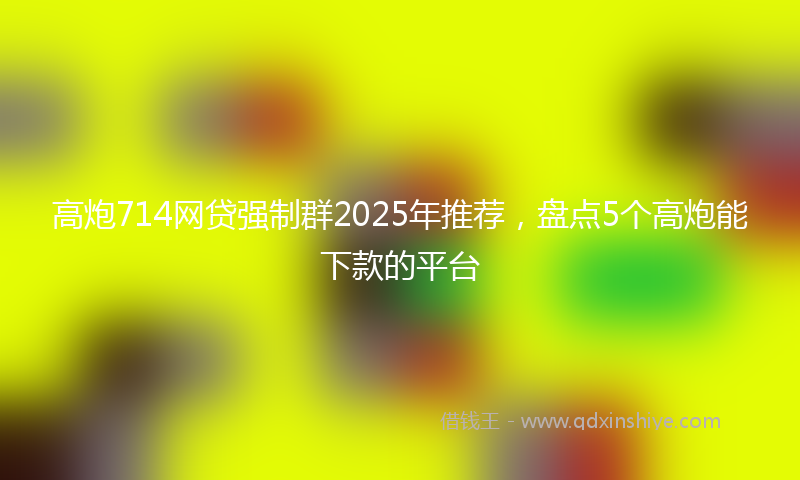 高炮714网贷强制群2025年推荐，盘点5个高炮能下款的平台