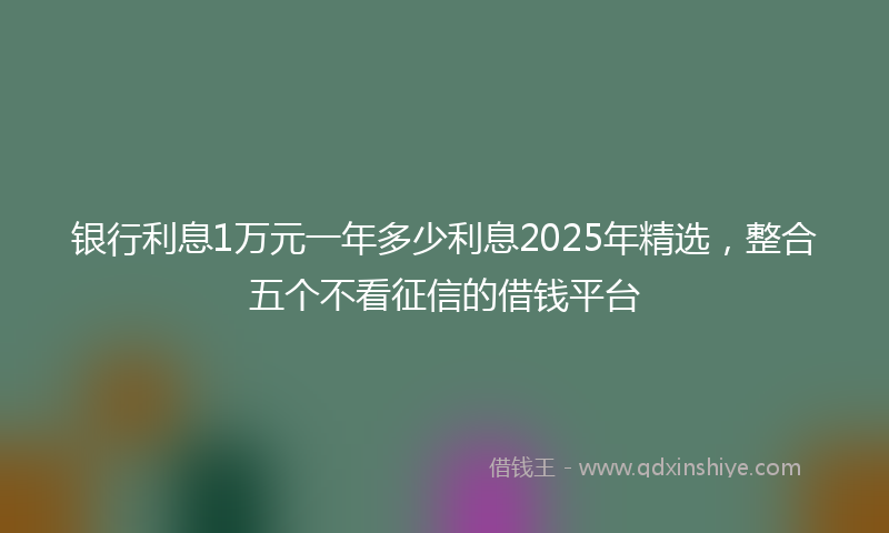 银行利息1万元一年多少利息2025年精选，整合五个不看征信的借钱平台