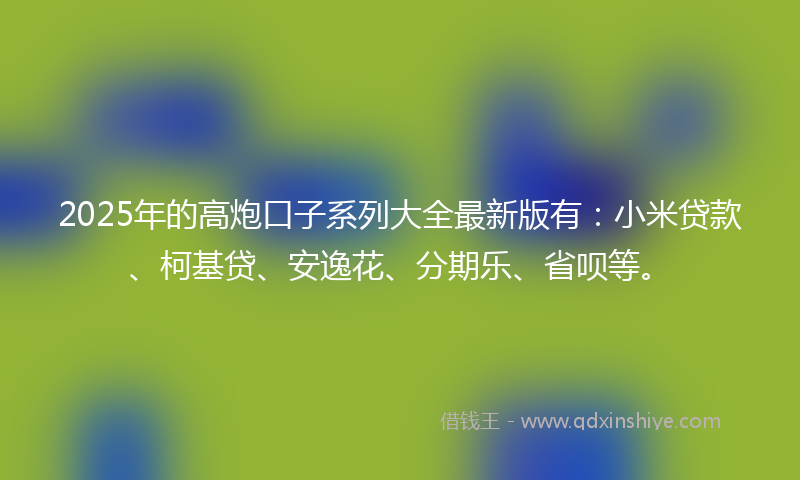 2025年的高炮口子系列大全最新版有：小米贷款、柯基贷、安逸花、分期乐、省呗等。