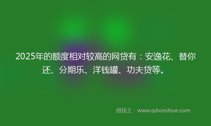 2025年的额度相对较高的网贷有：安逸花、替你还、分期乐、洋钱罐、功夫贷等。