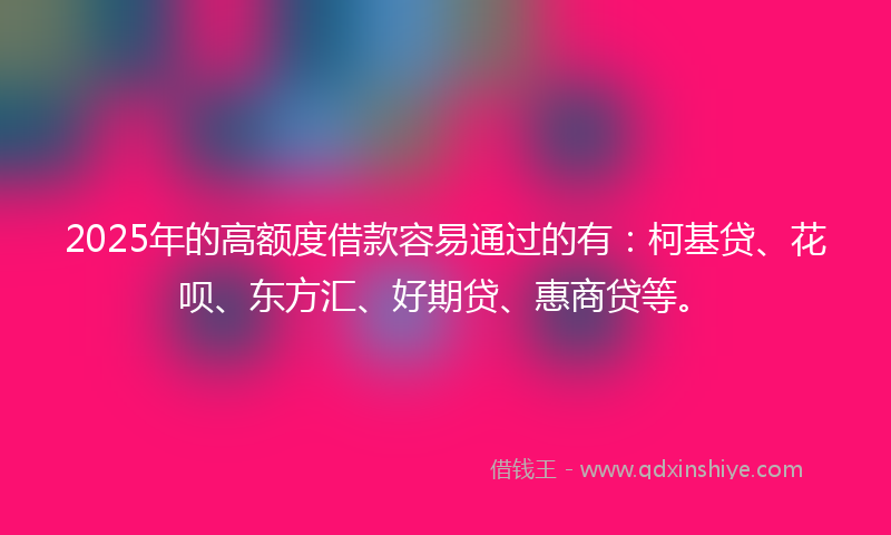 2025年的高额度借款容易通过的有：柯基贷、花呗、东方汇、好期贷、惠商贷等。