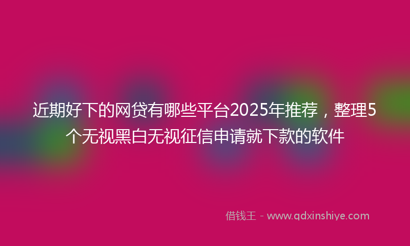 近期好下的网贷有哪些平台2025年推荐，整理5个无视黑白无视征信申请就下款的软件