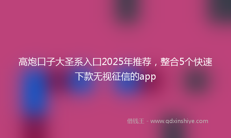 高炮口子大圣系入囗2025年推荐，整合5个快速下款无视征信的app