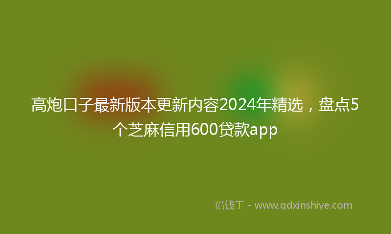 高炮口子最新版本更新内容2024年精选，盘点5个芝麻信用600贷款app
