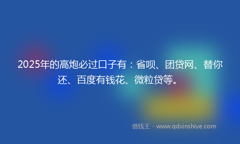2025年的高炮必过口子有：省呗、团贷网、替你还、百度有钱花、微粒贷等。