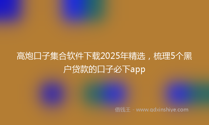 高炮口子集合软件下载2025年精选，梳理5个黑户贷款的口子必下app