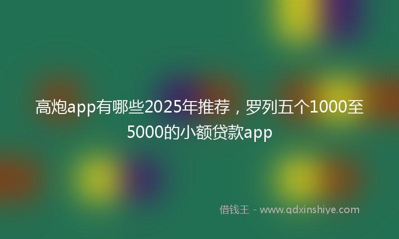 高炮app有哪些2025年推荐，罗列五个1000至5000的小额贷款app
