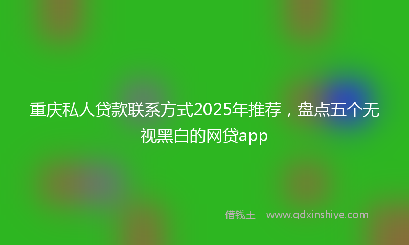 重庆私人贷款联系方式2025年推荐，盘点五个无视黑白的网贷app