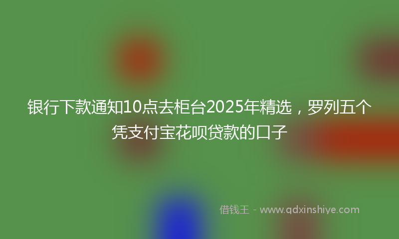 银行下款通知10点去柜台2025年精选，罗列五个凭支付宝花呗贷款的口子