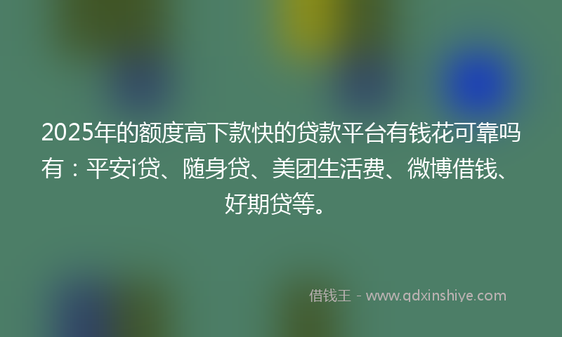 2025年的额度高下款快的贷款平台有钱花可靠吗有：平安i贷、随身贷、美团生活费、微博借钱、好期贷等。