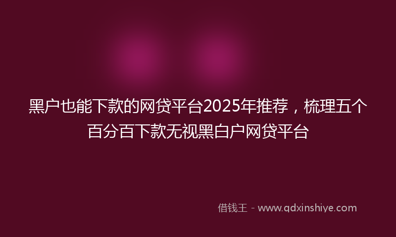 黑户也能下款的网贷平台2025年推荐，梳理五个百分百下款无视黑白户网贷平台