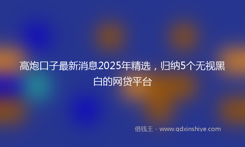 高炮口子最新消息2025年精选，归纳5个无视黑白的网贷平台