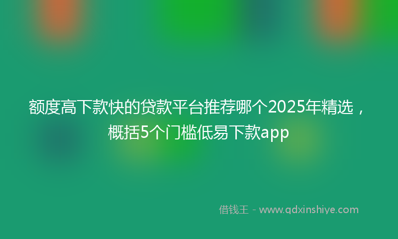 额度高下款快的贷款平台推荐哪个2025年精选，概括5个门槛低易下款app