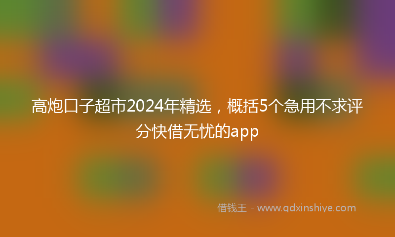 高炮口子超市2024年精选，概括5个急用不求评分快借无忧的app