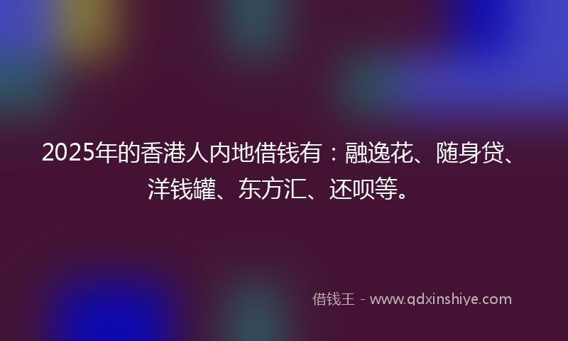 2025年的香港人内地借钱有：融逸花、随身贷、洋钱罐、东方汇、还呗等。