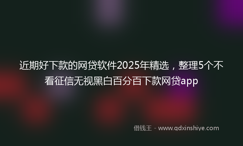 近期好下款的网贷软件2025年精选，整理5个不看征信无视黑白百分百下款网贷app