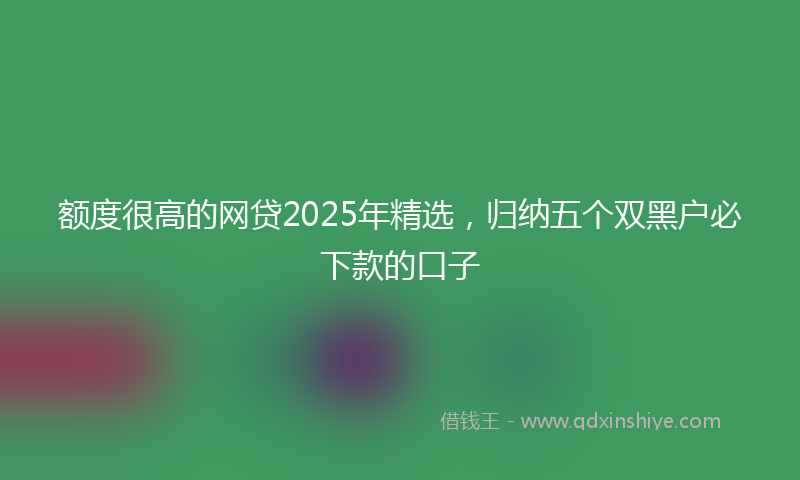额度很高的网贷2025年精选，归纳五个双黑户必下款的口子
