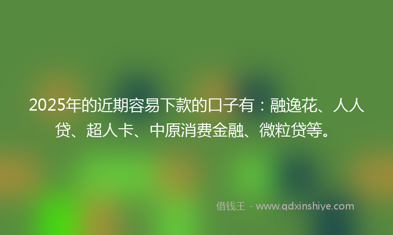 2025年的近期容易下款的口子有：融逸花、人人贷、超人卡、中原消费金融、微粒贷等。