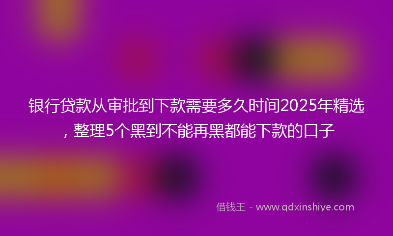 银行贷款从审批到下款需要多久时间2025年精选，整理5个黑到不能再黑都能下款的口子
