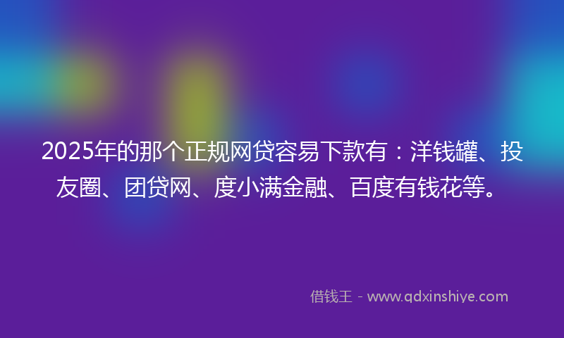 2025年的那个正规网贷容易下款有：洋钱罐、投友圈、团贷网、度小满金融、百度有钱花等。