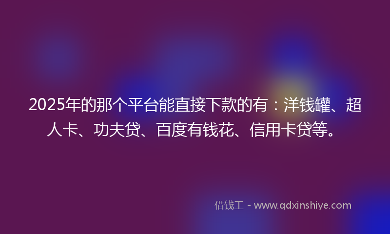 2025年的那个平台能直接下款的有：洋钱罐、超人卡、功夫贷、百度有钱花、信用卡贷等。