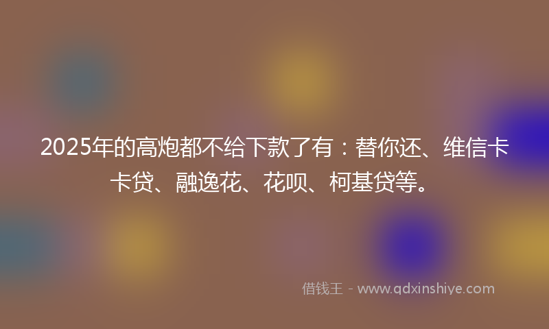 2025年的高炮都不给下款了有：替你还、维信卡卡贷、融逸花、花呗、柯基贷等。