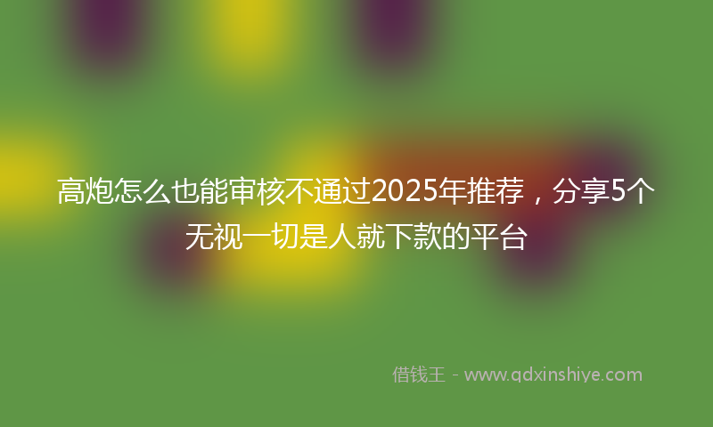 高炮怎么也能审核不通过2025年推荐，分享5个无视一切是人就下款的平台