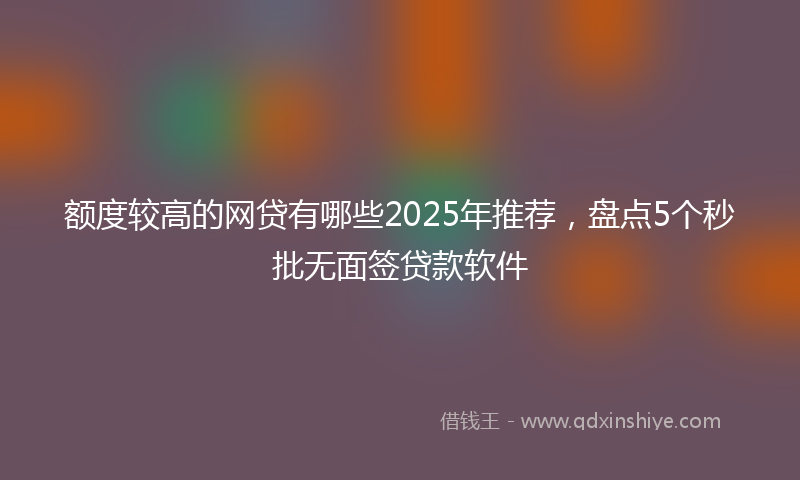 额度较高的网贷有哪些2025年推荐，盘点5个秒批无面签贷款软件